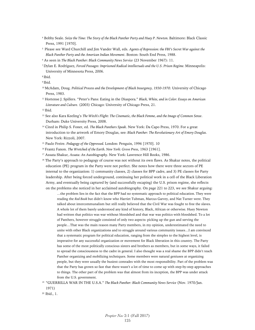 «Bobby Seale. Seize the Tine: The Story ofthe Black Panther Party and Huey P. Newton. Baltimore: Black Classic
ress, 1991 [1970]
5 Please see Ward Churchill and Jim Vander Wall, es. Agents of Repression: che FBI's Seeret War against the
Black Panther Party andthe American Indian Movement, Boston: South End Press, 1988.
© As seen in The Black Panther: Black Community News Service (23 November 1967): 11,
» Dylan E, Rodriguez, Forced Passages: Imprisoned Radical intellectuals and the U.S. Prison Regime. Minneapolis:
University of Minnesota Press, 2006.
"Ibid
bid.
McAdam, Doug, Political Process and the Development of Black Insurgency, 1930-1970. University of Chicago
Press, 1983,
™ Hortense J. Spillers. “Peter's Pans: Eating in the Diaspora.” Black, White, and in Colo: Essays on American
Literature and Culture. (2003) Chicago: University of Chicago Press, 21
Ibid
¥ See also Kara Keeling’s The Witch's Flight: The Cinematic, the Black Femme, andthe Image of Common Sens.
Durham: Duke University Press, 2008.
™ Cited in Philip S. Foner, ed. The Black Panthers Speak. New York: Da Capo Press, 1970. For a great
introduction to the artwork of Emory Douglas, see: Black Panther: The Revolutionary Art of Emory Douglas.
New York: Rizzoli, 2007.
© Paulo Freire, Pedagogy ofthe Oppressed. London: Penguin, 1996 [1970]. 10
°<Frantz Fanon. The Wretched ofthe Earth, New York: Grove Press, 1963 [1961]
 Assata Shakur, Assata: An Autobiography. New York: Lawrence Hill Books, 1986.
™ The Party's approach to pedagogy of course was not without its own flaws. As Shakur notes, the political
education (PE) program in the Party were not perfect. She notes how there were three sectors of PE
internal tothe organization: 1) community classes, 2) classes for BPP cadre, and 3) PE classes for Party
leadership. After being forced underground, continuing her politcal workin a cell ofthe Black Liberation
‘Army, and eventually being captured by (and successfully escaping) the U.S. prison regime, she reflects
on the problems she noticed in her acclaimed autobiography. On page 221 to 223, we see Shakur arguing:
‘the problem lies in the fat that the BPP had no systematic approach to political education. They were
reading the Red Book but didn't know who Harriet Tubman, Marcus Garvey, and Nat Turner were. They
talked about intercommunalism but stil really believed thatthe Civil War was fought to free the slaves.
[A.whole lot of them barely understood any kind of history, Black, African or otherwise. Huey Newton
had writen that polities was war without bloodshed and that war was polities with bloodshed. To a lot
of Panthers, however struggle consisted of only two aspects: picking up the gun and serving the
people...That was the main reason many Party members, in my opinion, underestimated the need to
"nite with other Black organizations and to struggle around various community issue...! am convinced
that a systematic program for political education, ranging fom the simples tothe highest level, is
imperative for any successful organization or movement for Black liberation in this country. The Party
has some of the most politically conscious sisters and brothers as memibers, but in some ways it failed
to spread the consciousness tothe cadre in general. [also thought was a real shame the BPP didn’t teach
Panther organizing and mobilizing techniques. Some members were natural geniuses at organizing
people, but they were usually the busiest comrades with the most responsibilty. Part ofthe problem was
thatthe Party has grown so fast that there wasn’t alot of time to come up with step-by-step approaches
to things. The other part ofthe problem was that almost from it inception, the BPP was under attack
from the US. government.
» “GUERILLA WAR IN THE USS.A.” The Black Panther: Black Community News Service (Nov. 1970/Jan.
1971)
 Ibid, 1

 

vay 2:1 (Fall 2017)
125

Propter
